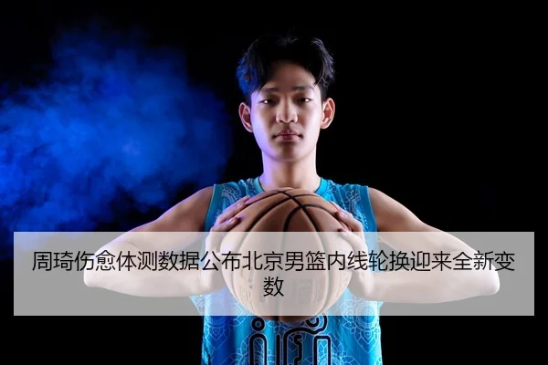 周琦伤愈体测数据公布北京男篮内线轮换迎来全新变数
